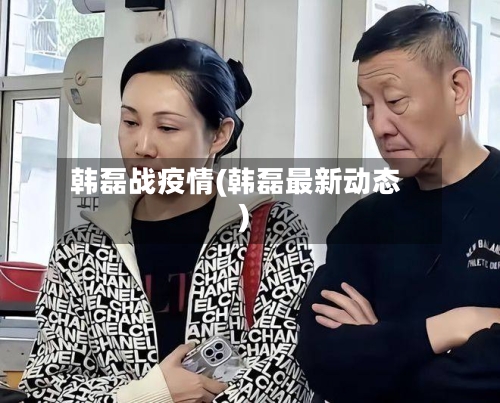 韩磊战疫情(韩磊最新动态)-第3张图片