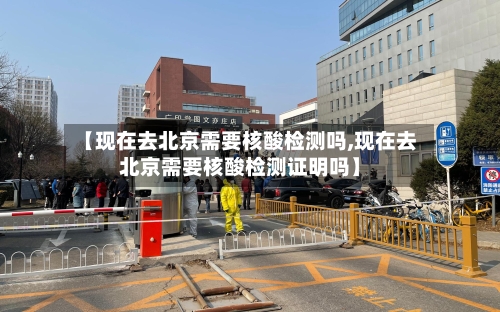 【现在去北京需要核酸检测吗,现在去北京需要核酸检测证明吗】