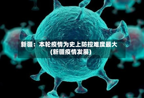 新疆：本轮疫情为史上防控难度最大(新疆疫情发展)-第3张图片