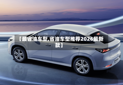 【最省油车型,省油车型推荐2026最新款】