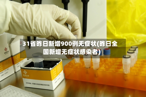 31省昨日新增900例无症状(昨日全国新增无症状感染者)