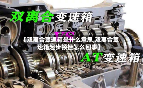 【双离合变速箱是什么意思,双离合变速箱起步顿挫怎么回事】