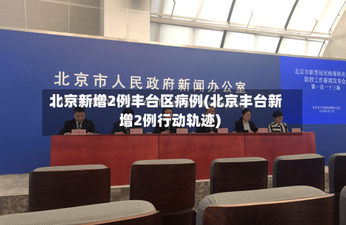 北京新增2例丰台区病例(北京丰台新增2例行动轨迹)