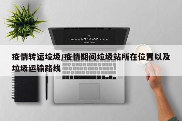 疫情转运垃圾/疫情期间垃圾站所在位置以及垃圾运输路线