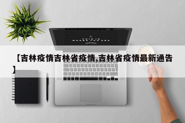 【吉林疫情吉林省疫情,吉林省疫情最新通告】