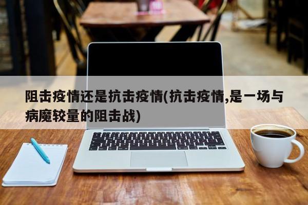 阻击疫情还是抗击疫情(抗击疫情,是一场与病魔较量的阻击战)