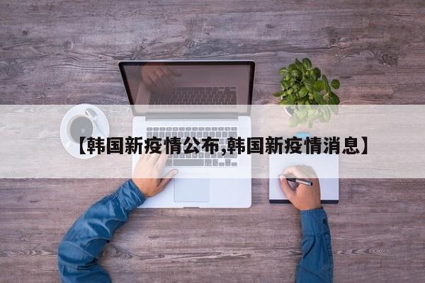 【韩国新疫情公布,韩国新疫情消息】