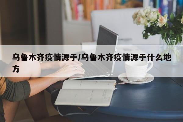 乌鲁木齐疫情源于/乌鲁木齐疫情源于什么地方
