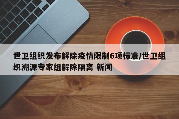 世卫组织发布解除疫情限制6项标准/世卫组织溯源专家组解除隔离 新闻