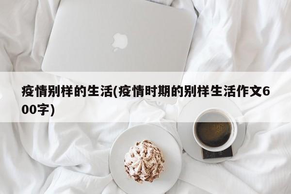疫情别样的生活(疫情时期的别样生活作文600字)