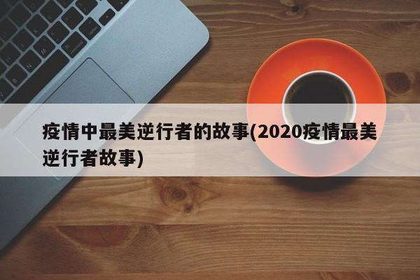 疫情中最美逆行者的故事(2020疫情最美逆行者故事)