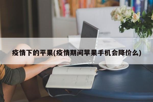 疫情下的平果(疫情期间苹果手机会降价么)