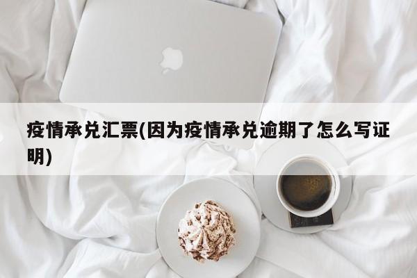 疫情承兑汇票(因为疫情承兑逾期了怎么写证明)