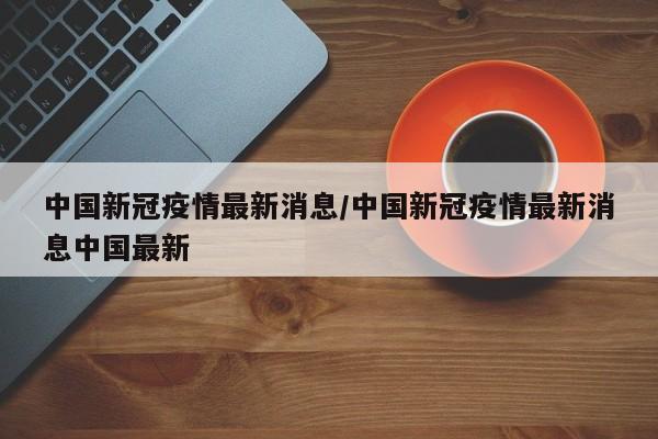 中国新冠疫情最新消息/中国新冠疫情最新消息中国最新