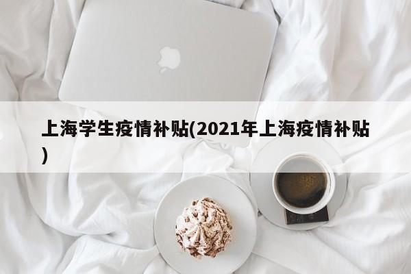 上海学生疫情补贴(2021年上海疫情补贴)
