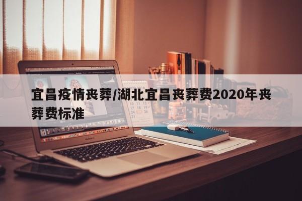 宜昌疫情丧葬/湖北宜昌丧葬费2020年丧葬费标准