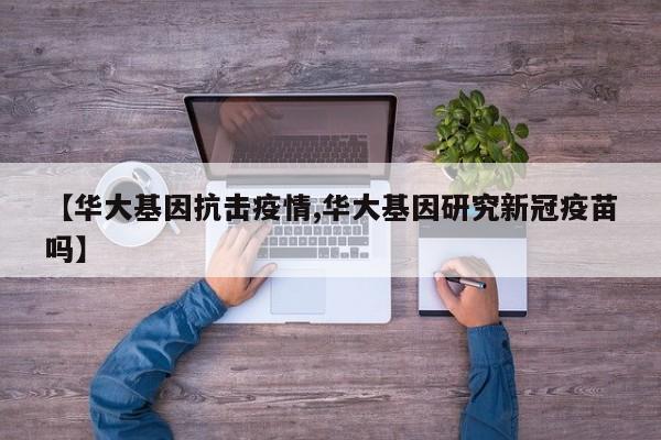 【华大基因抗击疫情,华大基因研究新冠疫苗吗】