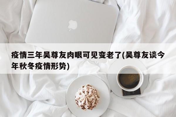 疫情三年吴尊友肉眼可见变老了(吴尊友谈今年秋冬疫情形势)