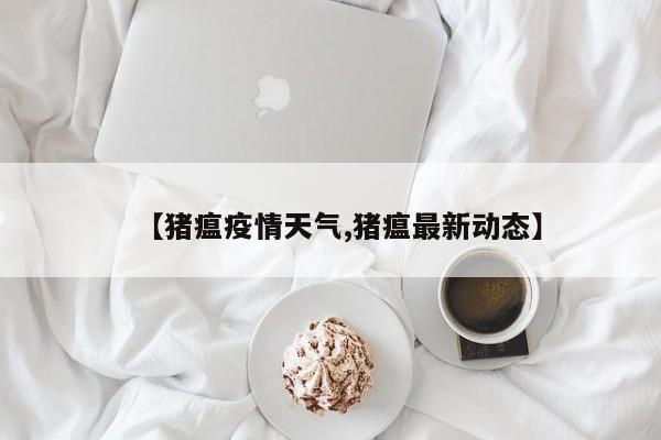 【猪瘟疫情天气,猪瘟最新动态】