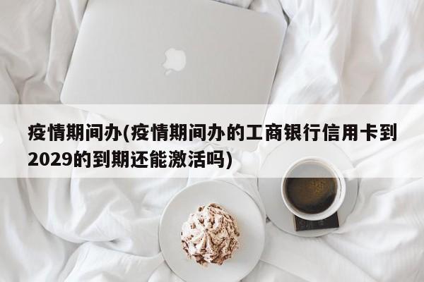 疫情期间办(疫情期间办的工商银行信用卡到2029的到期还能激活吗)