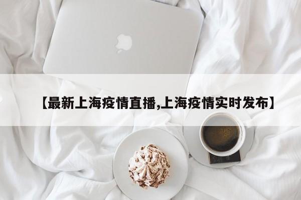 【最新上海疫情直播,上海疫情实时发布】