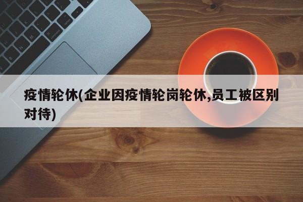 疫情轮休(企业因疫情轮岗轮休,员工被区别对待)