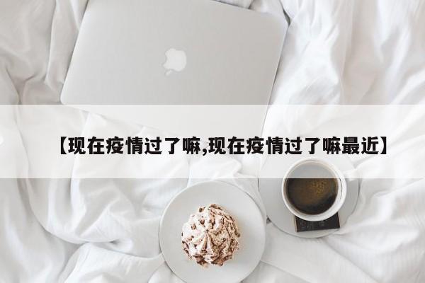 【现在疫情过了嘛,现在疫情过了嘛最近】