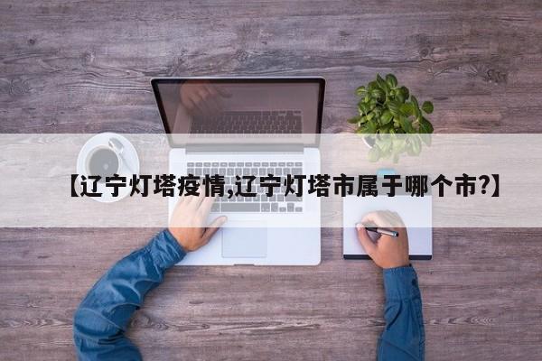 【辽宁灯塔疫情,辽宁灯塔市属于哪个市?】