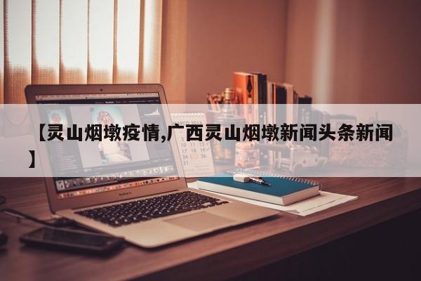 【灵山烟墩疫情,广西灵山烟墩新闻头条新闻】