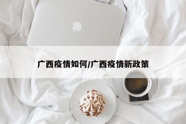 广西疫情如何/广西疫情新政策