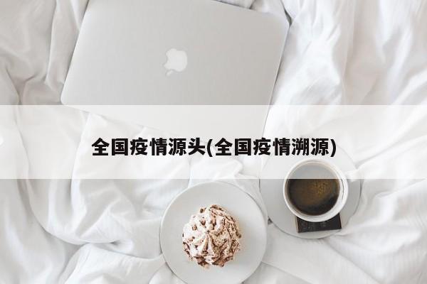 全国疫情源头(全国疫情溯源)
