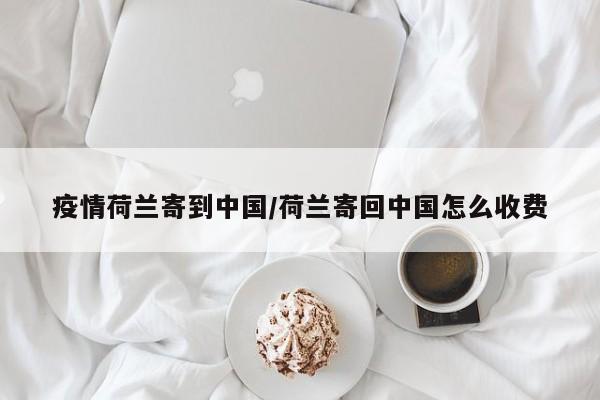 疫情荷兰寄到中国/荷兰寄回中国怎么收费