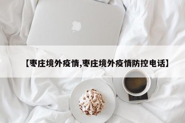【枣庄境外疫情,枣庄境外疫情防控电话】
