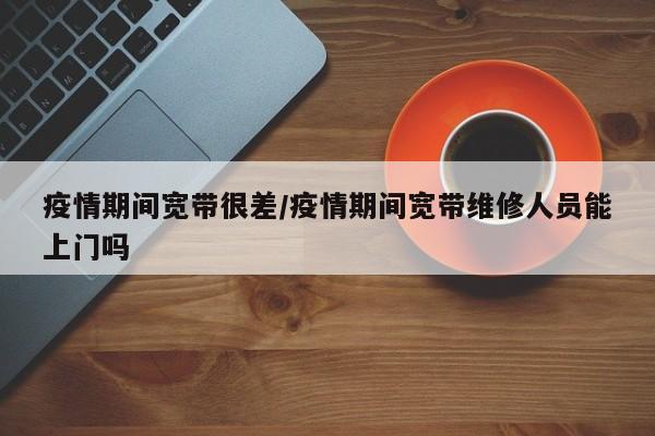 疫情期间宽带很差/疫情期间宽带维修人员能上门吗