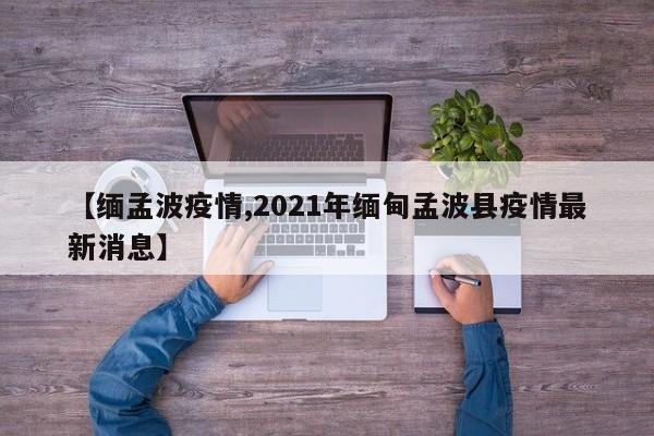 【缅孟波疫情,2021年缅甸孟波县疫情最新消息】