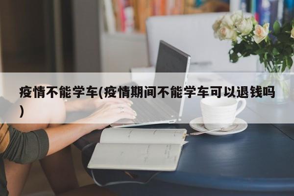 疫情不能学车(疫情期间不能学车可以退钱吗)