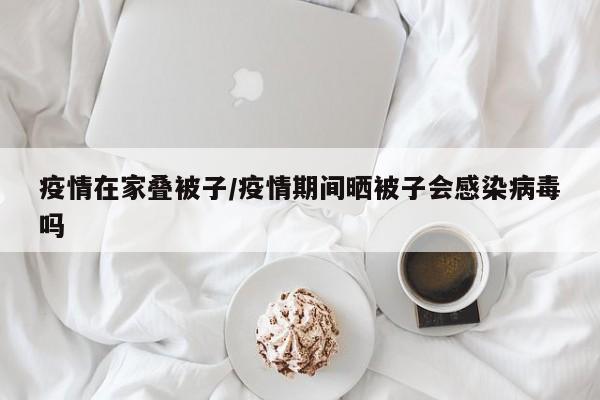疫情在家叠被子/疫情期间晒被子会感染病毒吗