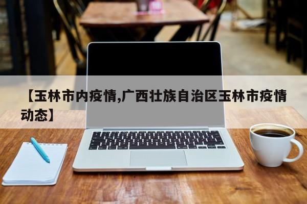 【玉林市内疫情,广西壮族自治区玉林市疫情动态】