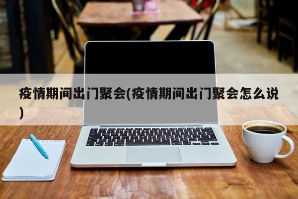 疫情期间出门聚会(疫情期间出门聚会怎么说)