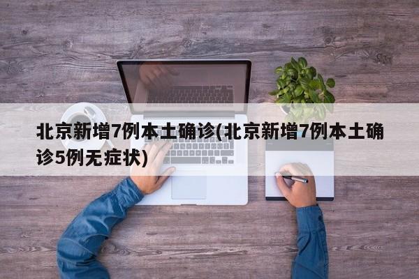北京新增7例本土确诊(北京新增7例本土确诊5例无症状)