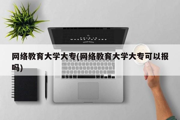 网络教育大学大专(网络教育大学大专可以报吗)