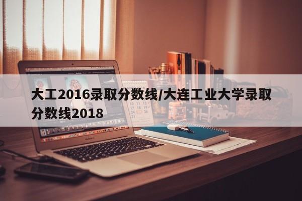 大工2016录取分数线/大连工业大学录取分数线2018