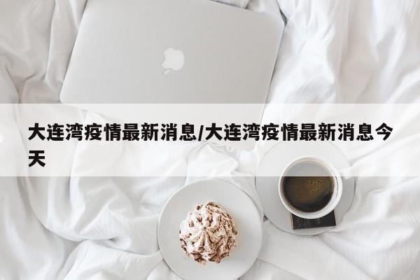 大连湾疫情最新消息/大连湾疫情最新消息今天