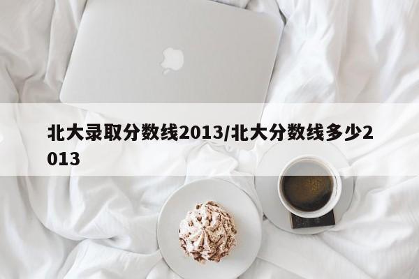 北大录取分数线2013/北大分数线多少2013
