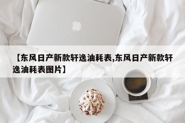 【东风日产新款轩逸油耗表,东风日产新款轩逸油耗表图片】