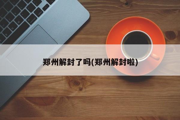 郑州解封了吗(郑州解封啦)