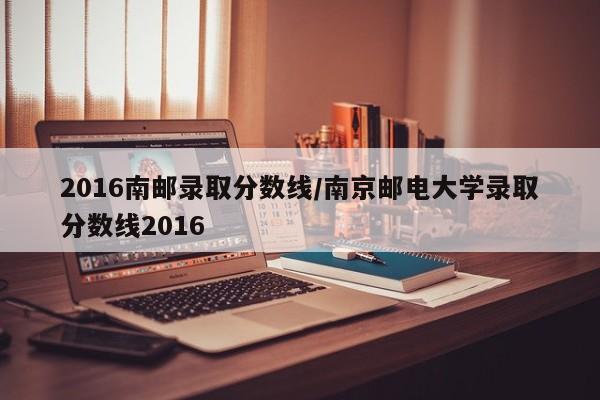 2016南邮录取分数线/南京邮电大学录取分数线2016