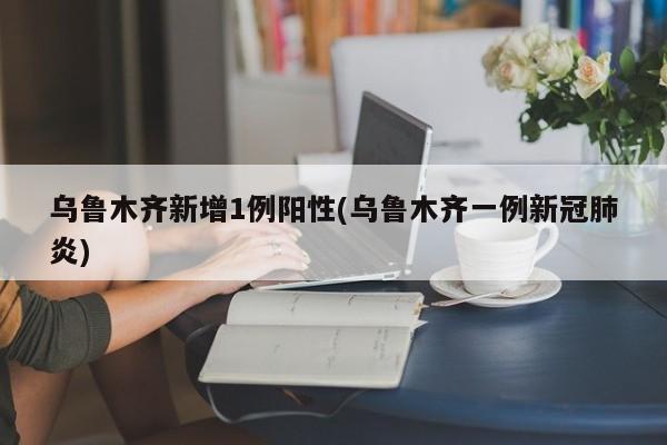 乌鲁木齐新增1例阳性(乌鲁木齐一例新冠肺炎)
