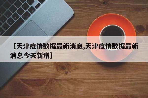 【天津疫情数据最新消息,天津疫情数据最新消息今天新增】