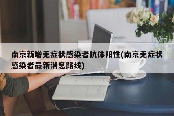 南京新增无症状感染者抗体阳性(南京无症状感染者最新消息路线)